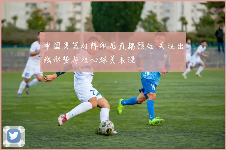 中国男篮对阵印尼直播预告 关注出线形势与核心球员表现