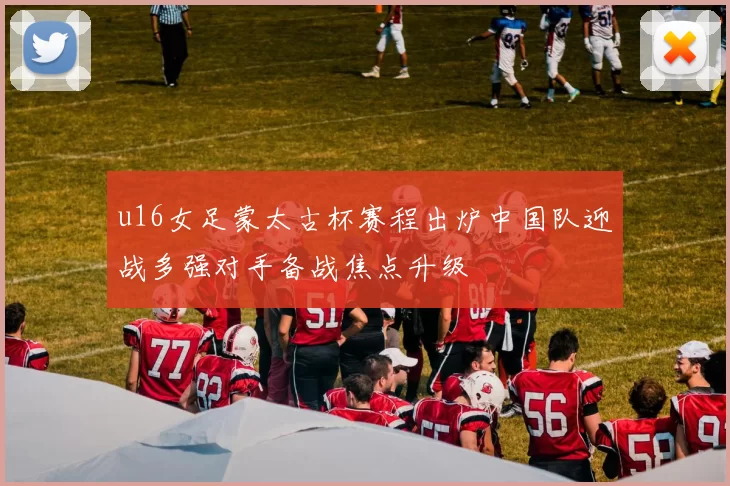 u16女足蒙太古杯赛程出炉中国队迎战多强对手备战焦点升级