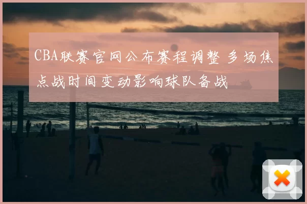 CBA联赛官网公布赛程调整 多场焦点战时间变动影响球队备战