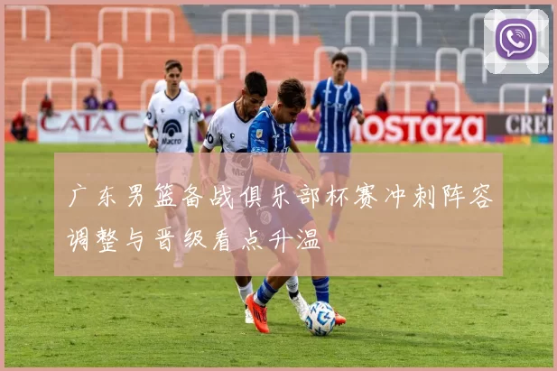 广东男篮备战俱乐部杯赛冲刺阵容调整与晋级看点升温