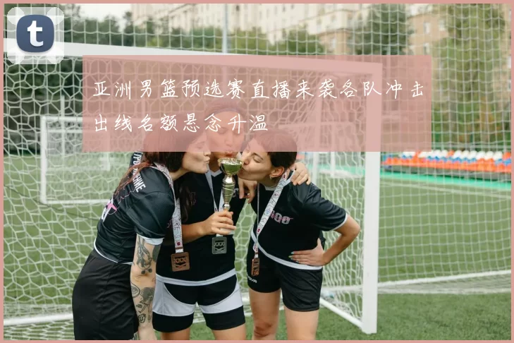 亚洲男篮预选赛直播来袭各队冲击出线名额悬念升温