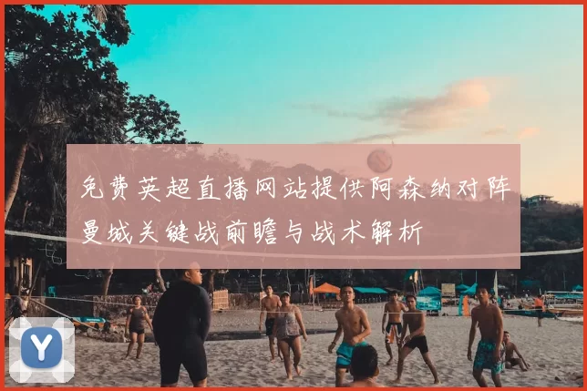 免费英超直播网站提供阿森纳对阵曼城关键战前瞻与战术解析