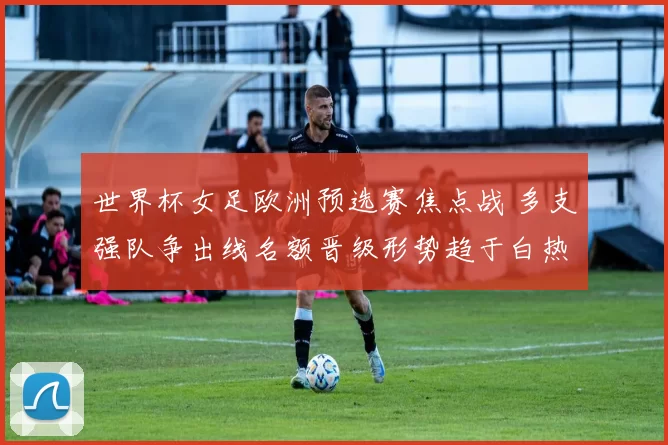 世界杯女足欧洲预选赛焦点战 多支强队争出线名额晋级形势趋于白热化