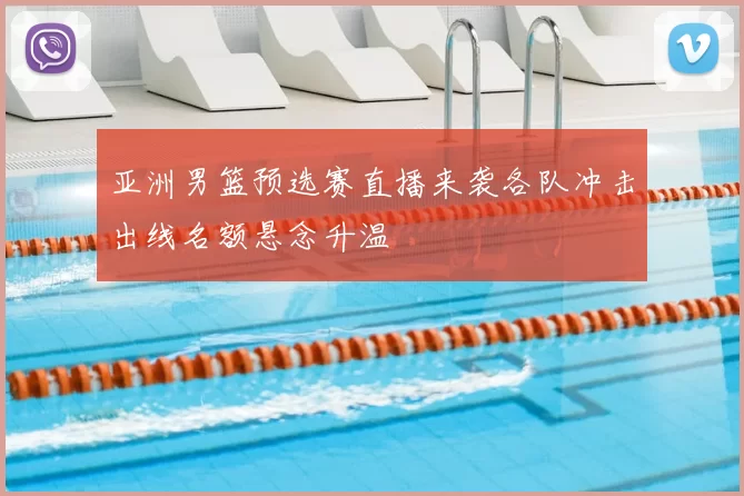 亚洲男篮预选赛直播来袭各队冲击出线名额悬念升温
