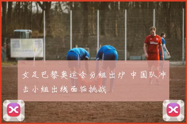 女足巴黎奥运会分组出炉 中国队冲击小组出线面临挑战