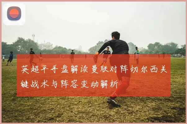 英超平手盘解读曼联对阵切尔西关键战术与阵容变动解析