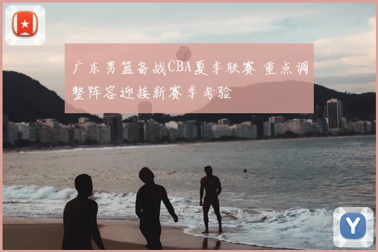 广东男篮备战CBA夏季联赛 重点调整阵容迎接新赛季考验