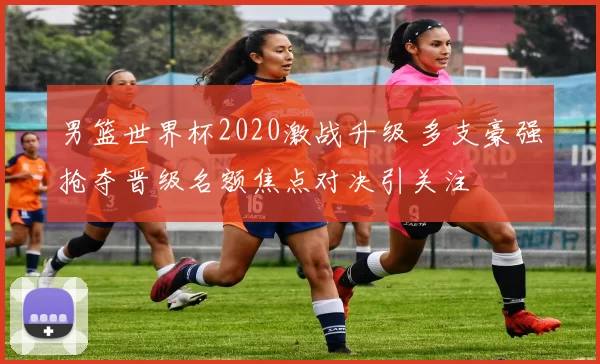男篮世界杯2020激战升级 多支豪强抢夺晋级名额焦点对决引关注