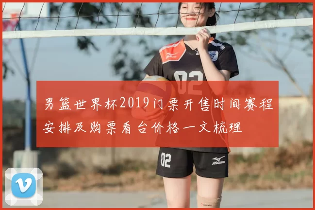 男篮世界杯2019门票开售时间赛程安排及购票看台价格一文梳理
