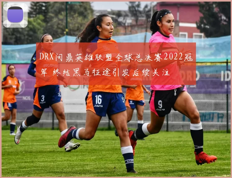 DRX问鼎英雄联盟全球总决赛2022冠军 终结黑马征途引发后续关注