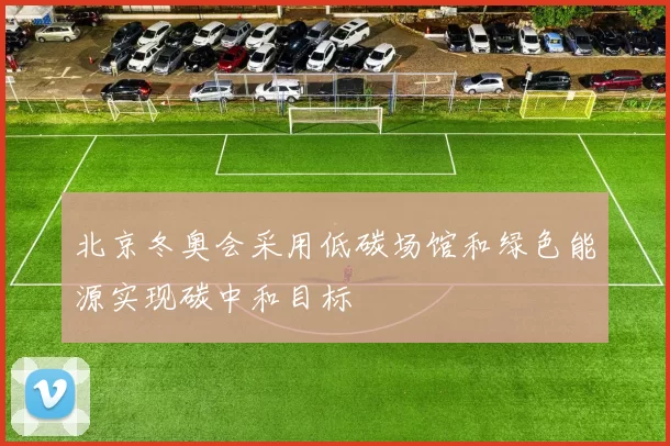 北京冬奥会采用低碳场馆和绿色能源实现碳中和目标