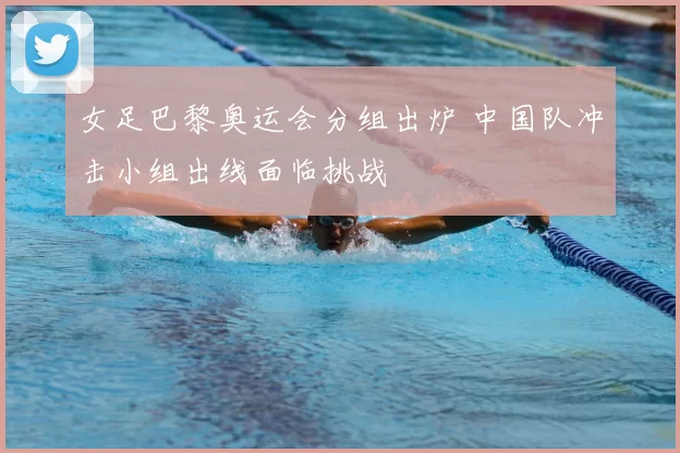 女足巴黎奥运会分组出炉 中国队冲击小组出线面临挑战
