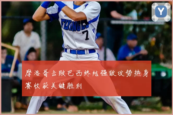 摩洛哥击败巴西终结强敌攻势热身赛收获关键胜利