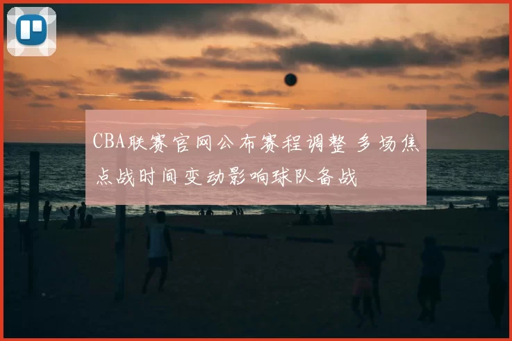 CBA联赛官网公布赛程调整 多场焦点战时间变动影响球队备战