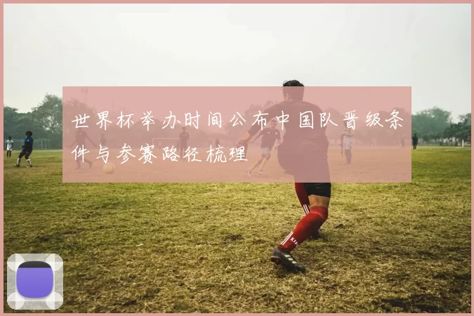 世界杯举办时间公布中国队晋级条件与参赛路径梳理