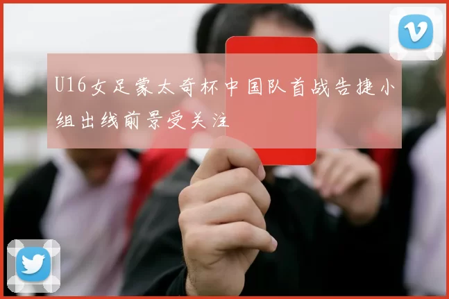 U16女足蒙太奇杯中国队首战告捷小组出线前景受关注