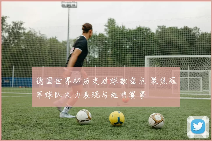 德国世界杯历史进球数盘点 聚焦冠军球队火力表现与经典赛事