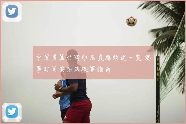 中国男篮对阵印尼直播频道一览 赛事时间安排及观赛指南