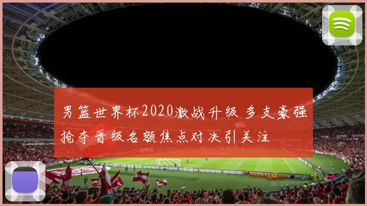 男篮世界杯2020激战升级 多支豪强抢夺晋级名额焦点对决引关注
