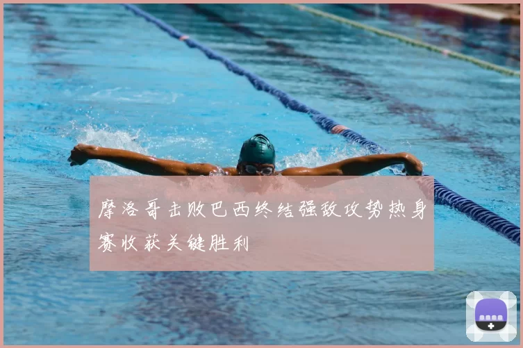 摩洛哥击败巴西终结强敌攻势热身赛收获关键胜利