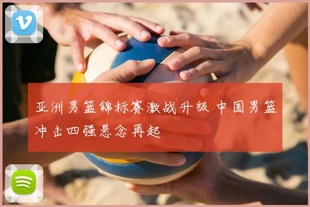亚洲男篮锦标赛激战升级 中国男篮冲击四强悬念再起