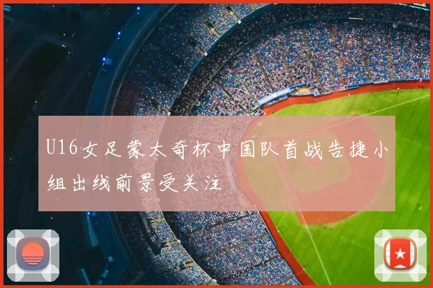 U16女足蒙太奇杯中国队首战告捷小组出线前景受关注