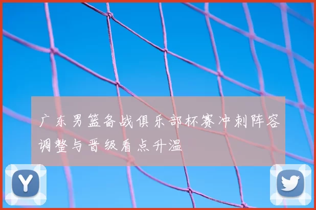 广东男篮备战俱乐部杯赛冲刺阵容调整与晋级看点升温